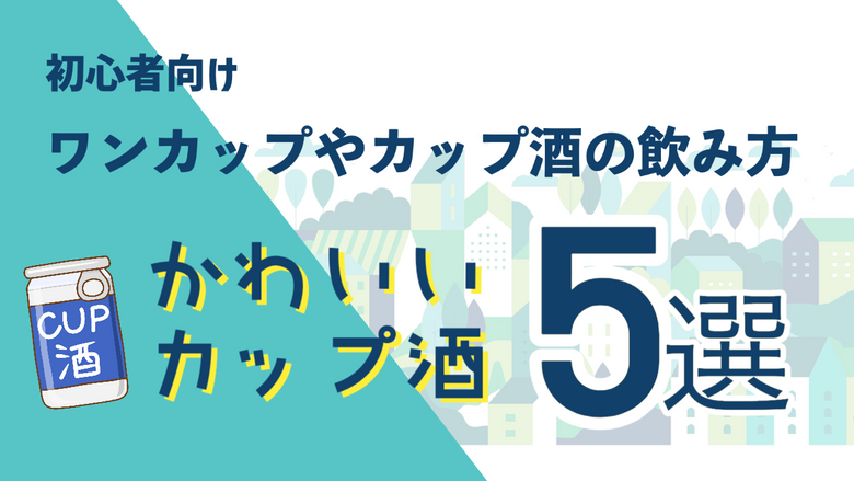 【初心者向け】ワンカップやカップ酒の飲み方、かわいいカップ酒5選