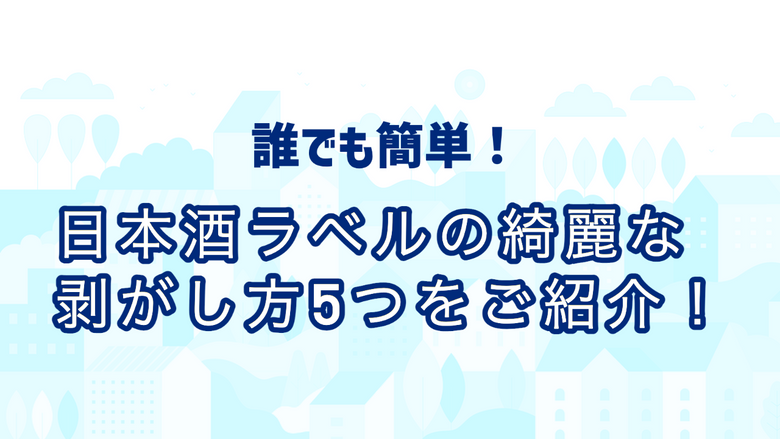 誰でも簡単！日本酒ラベルの綺麗な剥がし方５つをご紹介！
